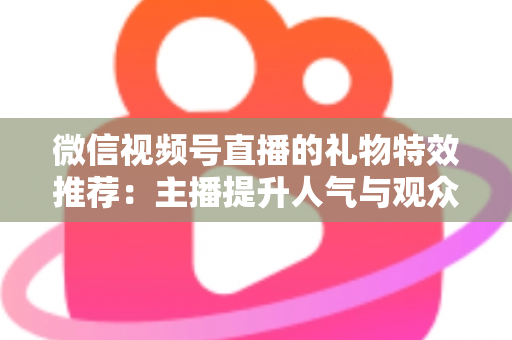 微信视频号直播的礼物特效推荐：主播提升人气与观众增强互动的全方位实用指南