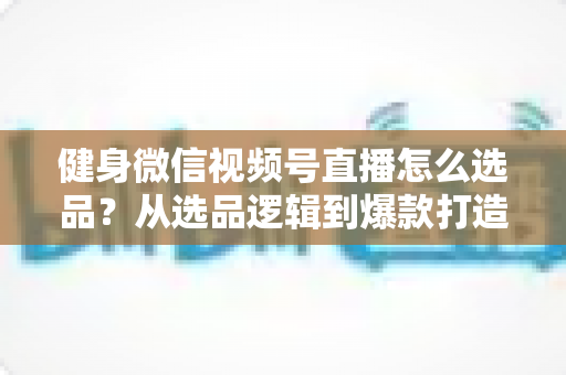健身微信视频号直播怎么选品?从选品逻辑到爆款打造的全流程实战指南 健身微信视频号直播怎么选品?从选品逻辑到爆款打造的全流程实战指南