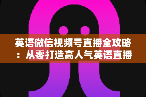 英语微信视频号直播全攻略：从零打造高人气英语直播间的完整实战指南