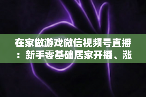 在家做游戏微信视频号直播:新手零基础居家开播、涨粉与变现全攻略 在家做游戏微信视频号直播:新手零基础居家开播、涨粉与变现全攻略