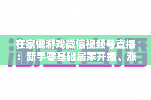 在家做游戏微信视频号直播:新手零基础居家开播、涨粉与变现全攻略 在家做游戏微信视频号直播:新手零基础居家开播、涨粉与变现全攻略
