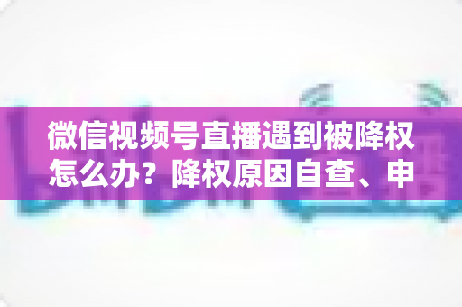 微信视频号直播遇到被降权怎么办？降权原因自查、申诉恢复全流程实战指南