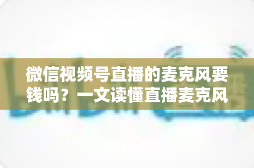 微信视频号直播的麦克风要钱吗？一文读懂直播麦克风费用真相与实用选购指南