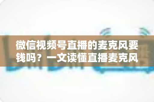 微信视频号直播的麦克风要钱吗？一文读懂直播麦克风费用真相与实用选购指南