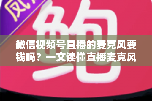 微信视频号直播的麦克风要钱吗？一文读懂直播麦克风费用真相与实用选购指南
