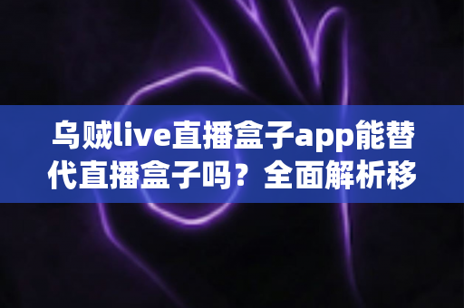 乌贼live直播盒子app能替代直播盒子吗？全面解析移动端直播新选择与功能对比指南