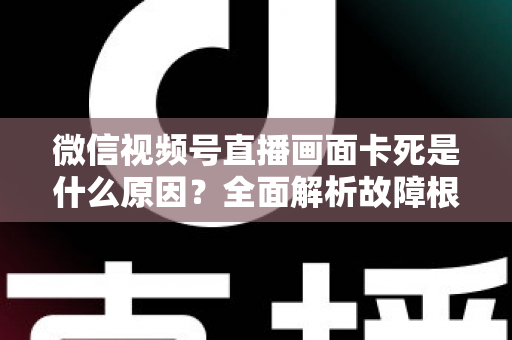 微信视频号直播画面卡死是什么原因?全面解析故障根源与高效解决方案 微信视频号直播画面卡死是什么原因?全面解析故障根源与高效解决方案