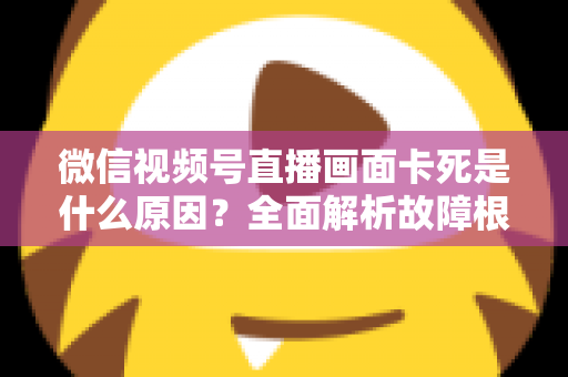 微信视频号直播画面卡死是什么原因?全面解析故障根源与高效解决方案 微信视频号直播画面卡死是什么原因?全面解析故障根源与高效解决方案