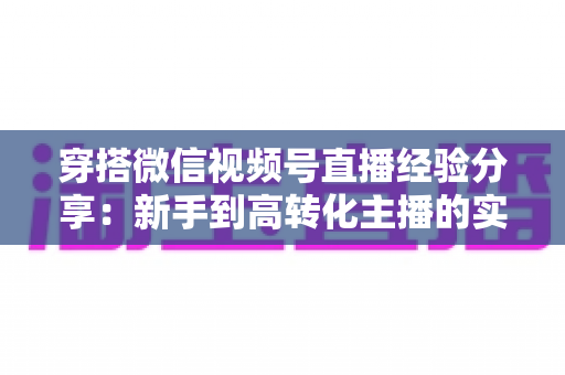 穿搭微信视频号直播经验分享:新手到高转化主播的实战指南 穿搭微信视频号直播经验分享:新手到高转化主播的实战指南