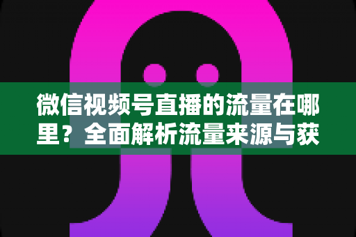 微信视频号直播的流量在哪里？全面解析流量来源与获取方法