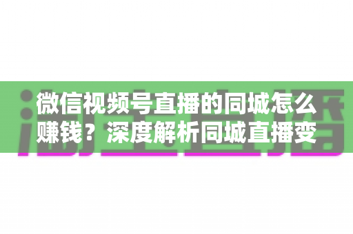 微信视频号直播的同城怎么赚钱？深度解析同城直播变现的五大实用路径与运营技巧