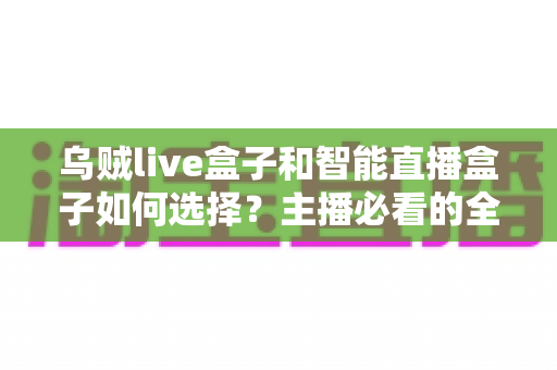 乌贼live盒子和智能直播盒子如何选择？主播必看的全面选购指南