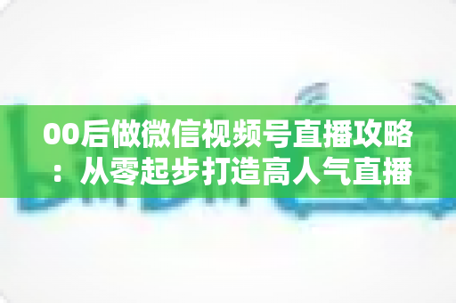 00后做微信视频号直播攻略：从零起步打造高人气直播间的实战指南