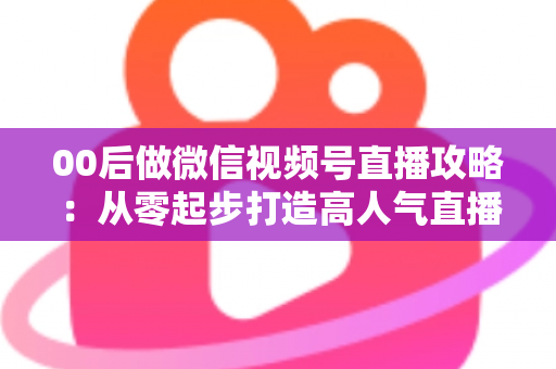00后做微信视频号直播攻略：从零起步打造高人气直播间的实战指南