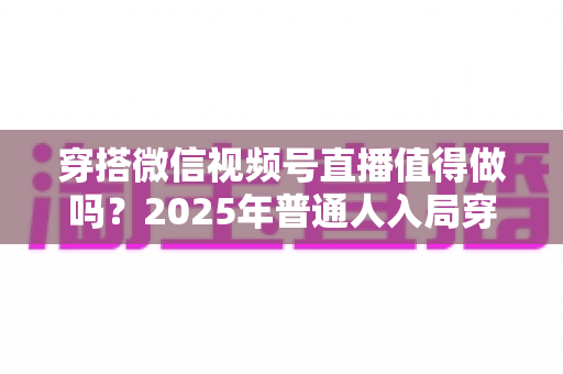 穿搭微信视频号直播值得做吗?2025年普通人入局穿搭直播的全面分析与实操指南 穿搭微信视频号直播值得做吗?2025年普通人入局穿搭直播的全面分析与实操指南