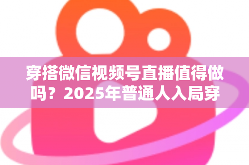 穿搭微信视频号直播值得做吗?2025年普通人入局穿搭直播的全面分析与实操指南 穿搭微信视频号直播值得做吗?2025年普通人入局穿搭直播的全面分析与实操指南