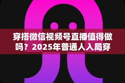 穿搭微信视频号直播值得做吗?2025年普通人入局穿搭直播的全面分析与实操指南 穿搭微信视频号直播值得做吗?2025年普通人入局穿搭直播的全面分析与实操指南