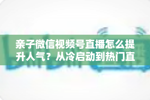 亲子微信视频号直播怎么提升人气?从冷启动到热门直播间的实战增长指南 亲子微信视频号直播怎么提升人气?从冷启动到热门直播间的实战增长指南