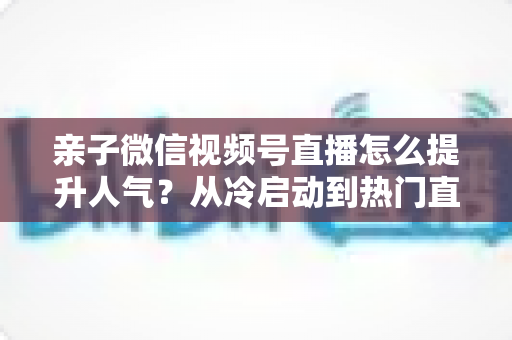 亲子微信视频号直播怎么提升人气？从冷启动到热门直播间的实战增长指南