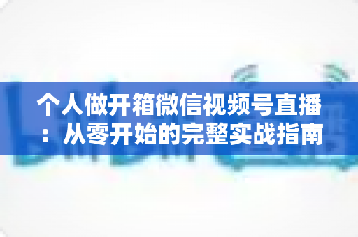 个人做开箱微信视频号直播:从零开始的完整实战指南与变现思路 个人做开箱微信视频号直播:从零开始的完整实战指南与变现思路
