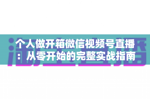 个人做开箱微信视频号直播:从零开始的完整实战指南与变现思路 个人做开箱微信视频号直播:从零开始的完整实战指南与变现思路