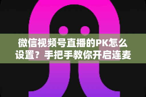 微信视频号直播的PK怎么设置?手把手教你开启连麦对战,快速提升直播间人气 微信视频号直播的PK怎么设置?手把手教你开启连麦对战,快速提升直播间人气