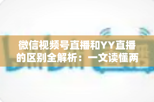 微信视频号直播和YY直播的区别全解析：一文读懂两大直播平台，帮你选对赛道提升流量与收益