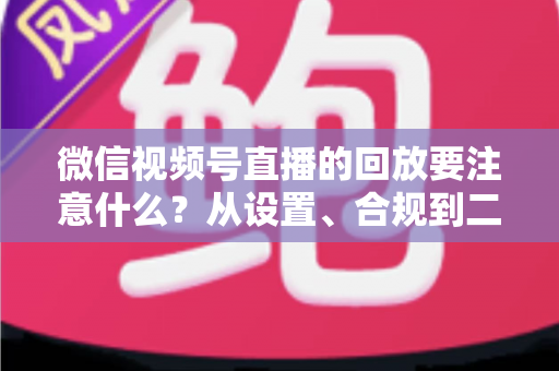 微信视频号直播的回放要注意什么？从设置、合规到二次运营的全方位指南