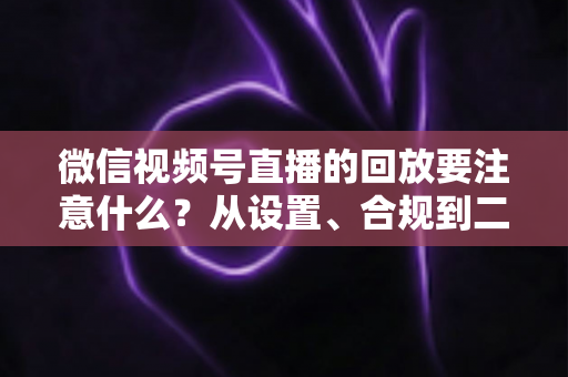 微信视频号直播的回放要注意什么？从设置、合规到二次运营的全方位指南