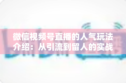 微信视频号直播的人气玩法介绍:从引流到留人的实战涨粉攻略 微信视频号直播的人气玩法介绍:从引流到留人的实战涨粉攻略