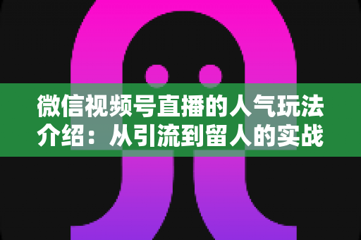 微信视频号直播的人气玩法介绍:从引流到留人的实战涨粉攻略 微信视频号直播的人气玩法介绍:从引流到留人的实战涨粉攻略