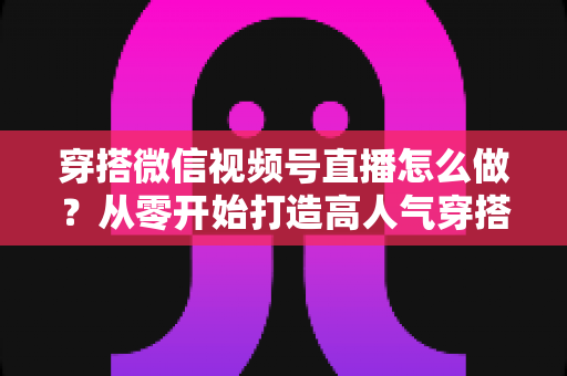 穿搭微信视频号直播怎么做？从零开始打造高人气穿搭直播间全攻略