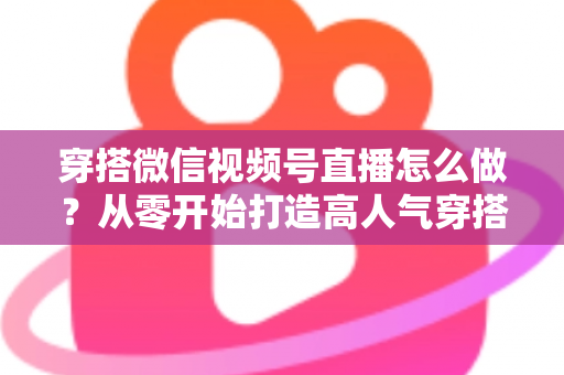 穿搭微信视频号直播怎么做？从零开始打造高人气穿搭直播间全攻略