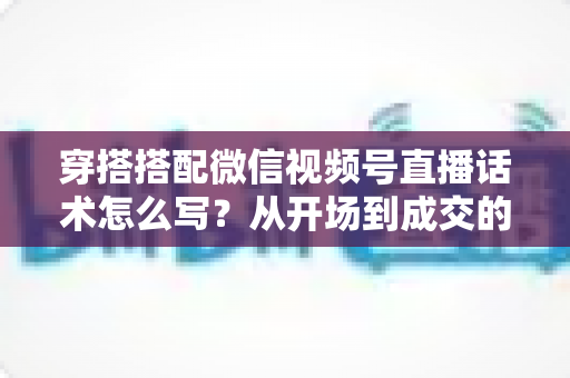 穿搭搭配微信视频号直播话术怎么写？从开场到成交的全流程实用指南