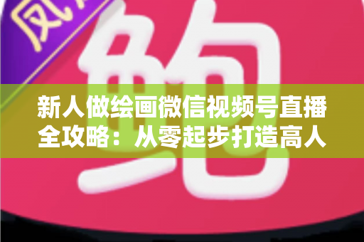 新人做绘画微信视频号直播全攻略:从零起步打造高人气画室直播间 新人做绘画微信视频号直播全攻略:从零起步打造高人气画室直播间