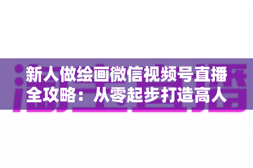 新人做绘画微信视频号直播全攻略：从零起步打造高人气画室直播间