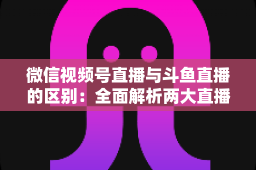 微信视频号直播与斗鱼直播的区别：全面解析两大直播平台差异，帮你选对直播阵地