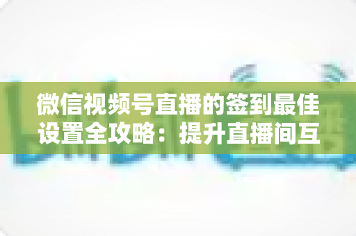 微信视频号直播的签到最佳设置全攻略：提升直播间互动率与用户留存的实战指南