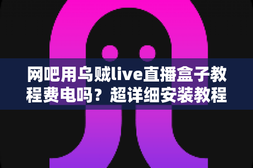 网吧用乌贼live直播盒子教程费电吗?超详细安装教程与功耗省电全攻略 网吧用乌贼live直播盒子教程费电吗?超详细安装教程与功耗省电全攻略