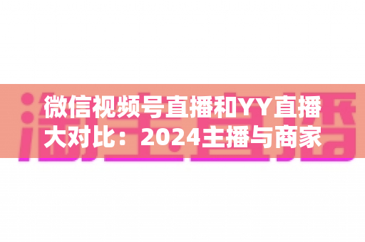 微信视频号直播和YY直播大对比：2024主播与商家必看的全维度平台选择指南