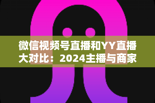 微信视频号直播和YY直播大对比：2024主播与商家必看的全维度平台选择指南
