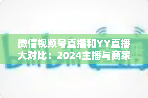 微信视频号直播和YY直播大对比：2024主播与商家必看的全维度平台选择指南