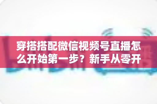 穿搭搭配微信视频号直播怎么开始第一步?新手从零开播的完整实战指南 穿搭搭配微信视频号直播怎么开始第一步?新手从零开播的完整实战指南