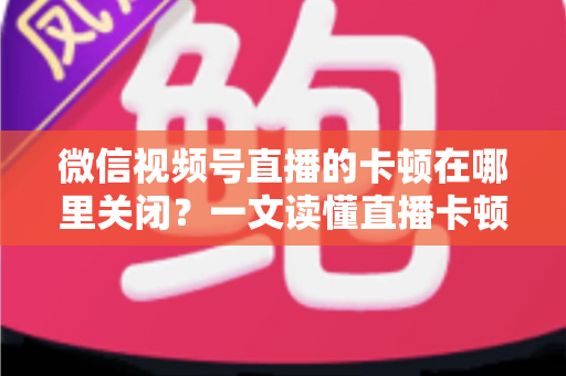 微信视频号直播的卡顿在哪里关闭?一文读懂直播卡顿关闭方法与优化技巧 微信视频号直播的卡顿在哪里关闭?一文读懂直播卡顿关闭方法与优化技巧