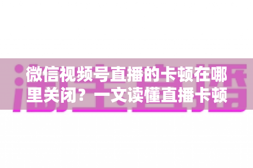 微信视频号直播的卡顿在哪里关闭?一文读懂直播卡顿关闭方法与优化技巧 微信视频号直播的卡顿在哪里关闭?一文读懂直播卡顿关闭方法与优化技巧