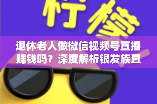 退休老人做微信视频号直播赚钱吗？深度解析银发族直播变现的真实前景与实操指南