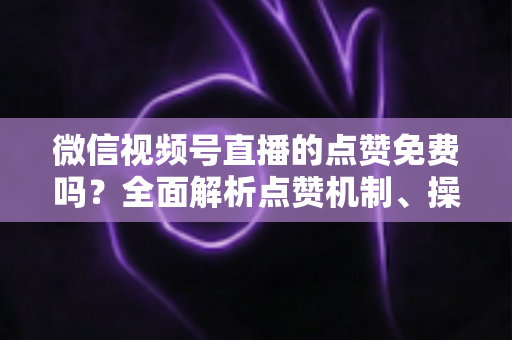 微信视频号直播的点赞免费吗？全面解析点赞机制、操作方法与运营价值
