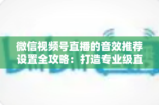 微信视频号直播的音效推荐设置全攻略：打造专业级直播间听觉体验的实用指南