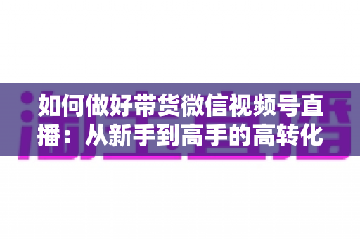 如何做好带货微信视频号直播:从新手到高手的高转化运营全攻略 如何做好带货微信视频号直播:从新手到高手的高转化运营全攻略