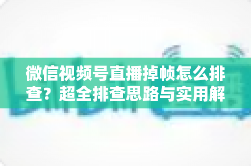 微信视频号直播掉帧怎么排查？超全排查思路与实用解决方案一次讲清